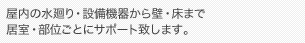 屋内の水廻り・設備機器から壁・床まで居室・部位ごとにサポート致します。